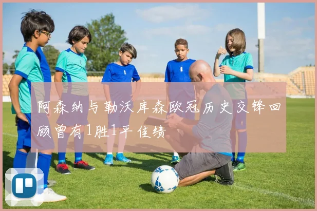 阿森纳与勒沃库森欧冠历史交锋回顾曾有1胜1平佳绩