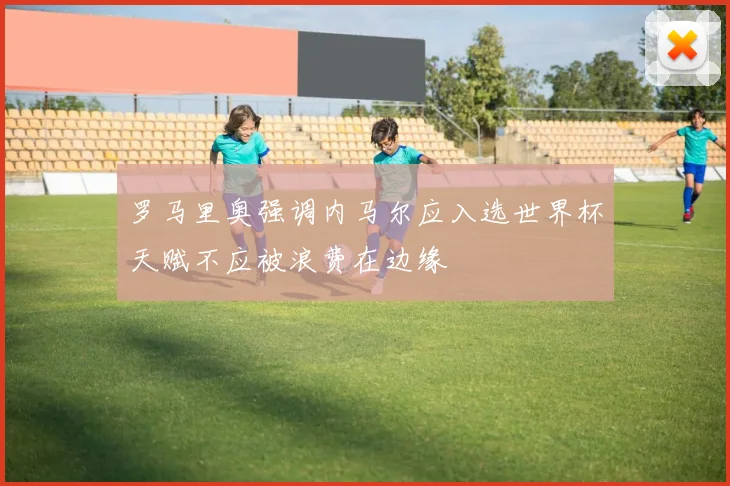 罗马里奥强调内马尔应入选世界杯天赋不应被浪费在边缘