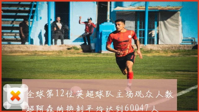 全球第12位英超球队主场观众人数超阿森纳热刺平均达到60047人