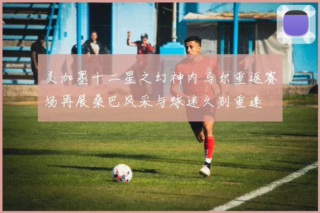 美加墨十二星之幻神内马尔重返赛场再展桑巴风采与球迷久别重逢