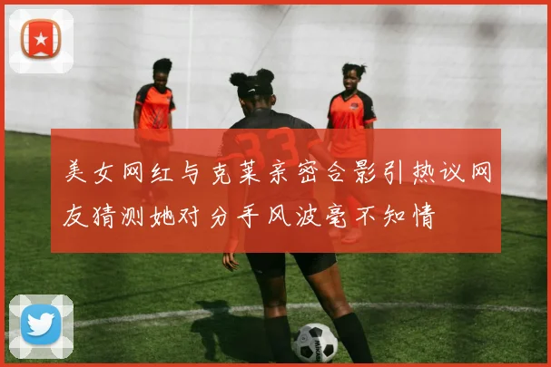 美女网红与克莱亲密合影引热议网友猜测她对分手风波毫不知情