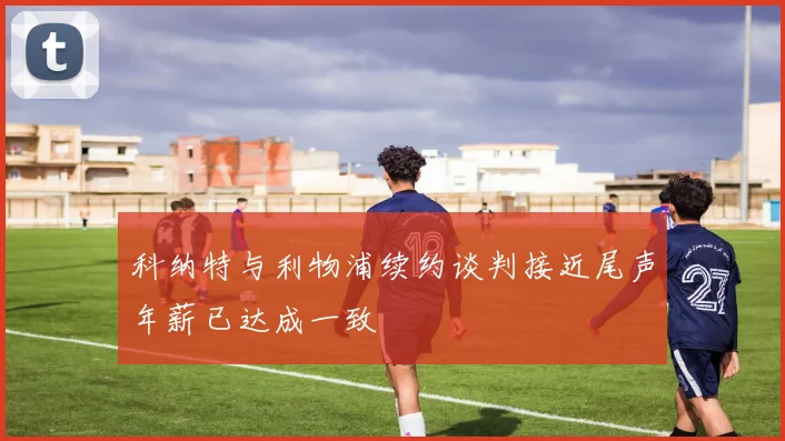 科纳特与利物浦续约谈判接近尾声年薪已达成一致