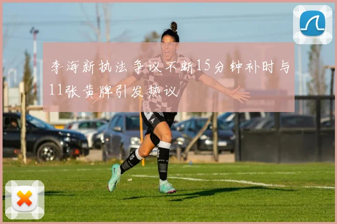 李海新执法争议不断15分钟补时与11张黄牌引发热议