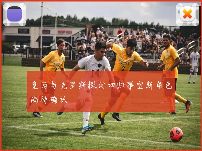 皇马与克罗斯探讨回归事宜新角色尚待确认
