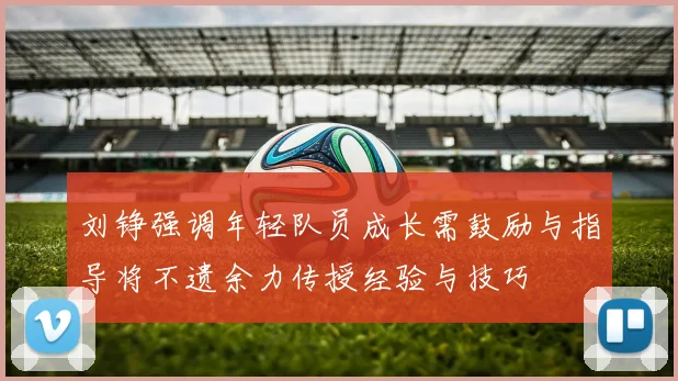 刘铮强调年轻队员成长需鼓励与指导将不遗余力传授经验与技巧