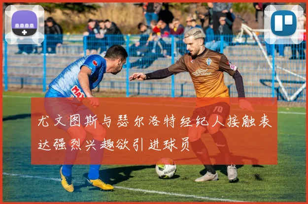 尤文图斯与瑟尔洛特经纪人接触表达强烈兴趣欲引进球员