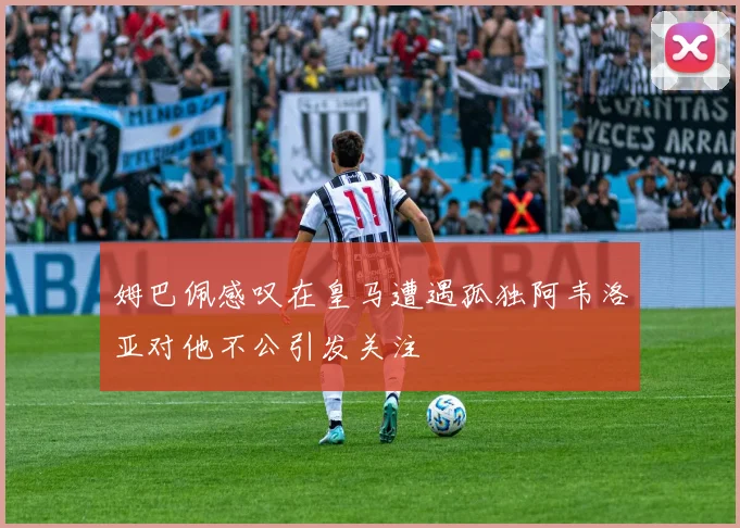 姆巴佩感叹在皇马遭遇孤独阿韦洛亚对他不公引发关注