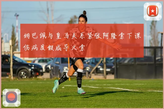 姆巴佩与皇马关系紧张阿隆索下课伤病度假成导火索