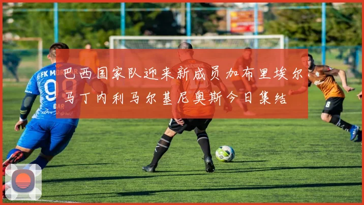 巴西国家队迎来新成员加布里埃尔马丁内利马尔基尼奥斯今日集结