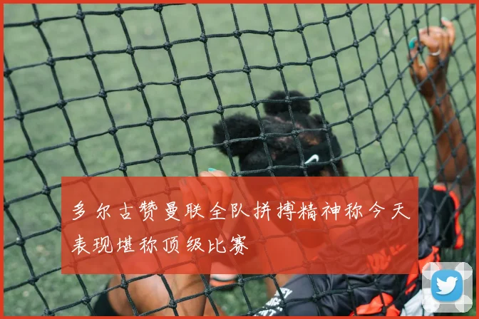 多尔古赞曼联全队拼搏精神称今天表现堪称顶级比赛