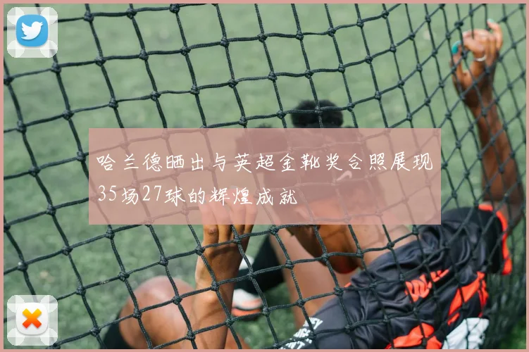 哈兰德晒出与英超金靴奖合照展现35场27球的辉煌成就