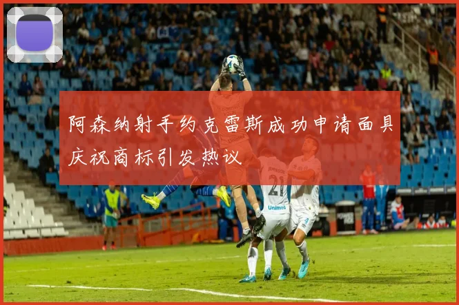 阿森纳射手约克雷斯成功申请面具庆祝商标引发热议