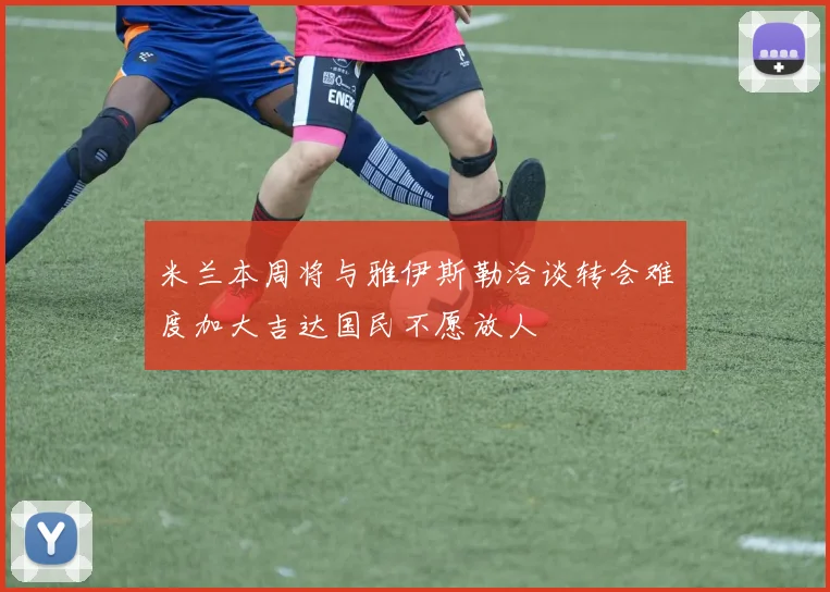米兰本周将与雅伊斯勒洽谈转会难度加大吉达国民不愿放人