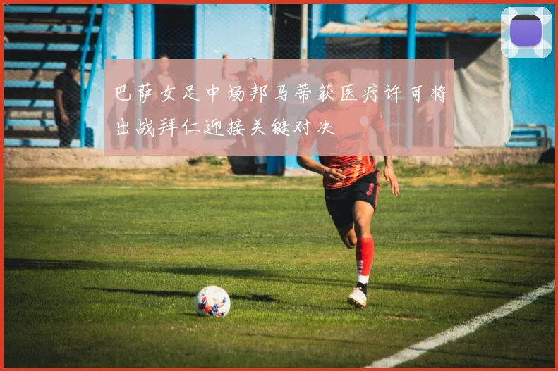 巴萨女足中场邦马蒂获医疗许可将出战拜仁迎接关键对决