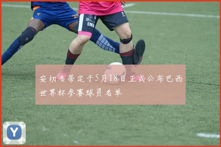 安切洛蒂定于5月18日正式公布巴西世界杯参赛球员名单