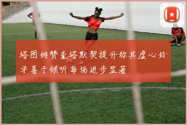 塔图姆赞奎塔默契提升称其虚心好学善于倾听每场进步显著
