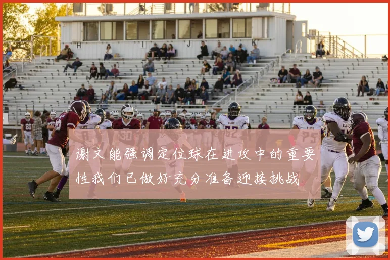 谢文能强调定位球在进攻中的重要性我们已做好充分准备迎接挑战