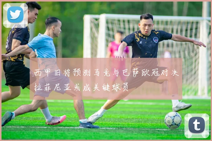 西甲旧将预测马竞与巴萨欧冠对决拉菲尼亚或成关键球员