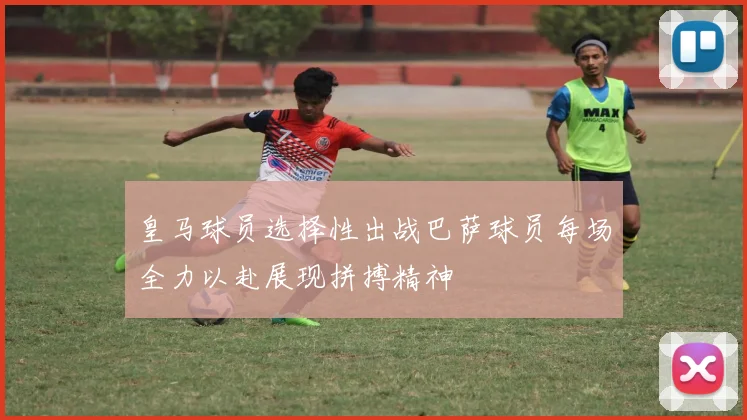 皇马球员选择性出战巴萨球员每场全力以赴展现拼搏精神