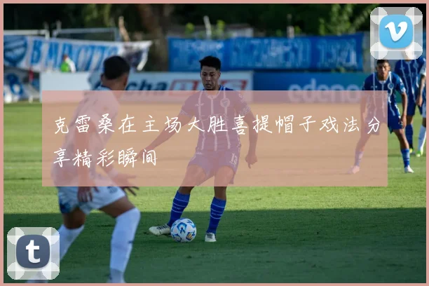 克雷桑在主场大胜喜提帽子戏法分享精彩瞬间