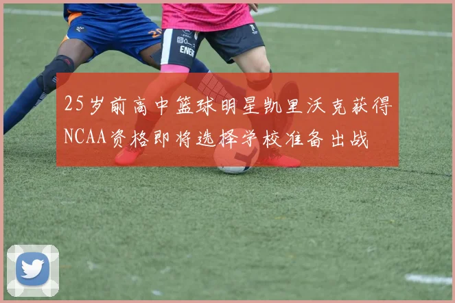 25岁前高中篮球明星凯里沃克获得NCAA资格即将选择学校准备出战