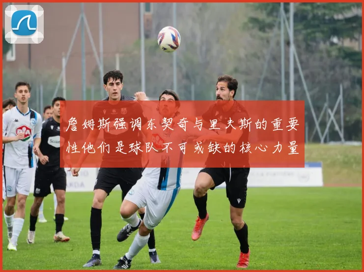 詹姆斯强调东契奇与里夫斯的重要性他们是球队不可或缺的核心力量