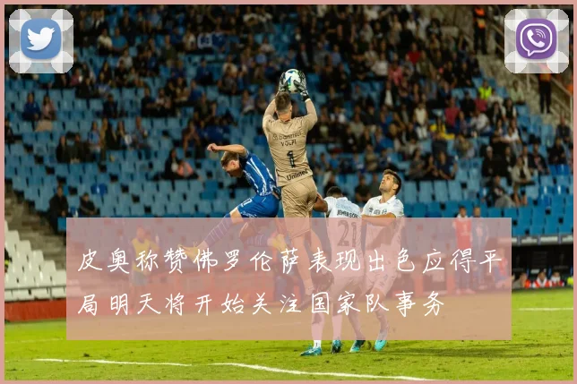 皮奥称赞佛罗伦萨表现出色应得平局明天将开始关注国家队事务