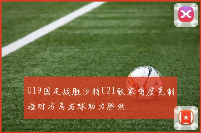 U19国足战胜沙特U21张家鸣虚晃制造对方乌龙球助力胜利